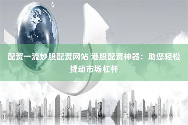 配資一流炒股配資網站 港股配資神器：助您輕松撬動市場杠桿