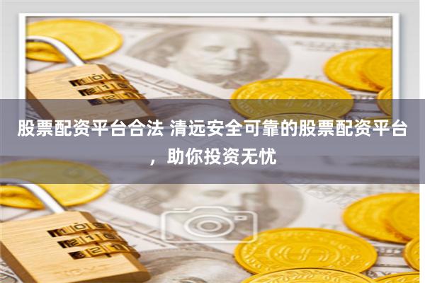 股票配資平臺合法 清遠安全可靠的股票配資平臺，助你投資無憂