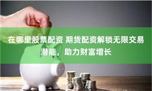 在哪里股票配資 期貨配資解鎖無限交易潛能，助力財富增長